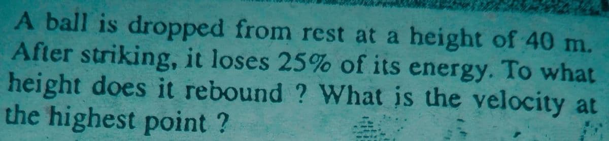 A ball is dropped from rest at a height of 40 m.
After striking, it loses 25% of its energy. To what
height does it rebound ? What is the velocity at
the highest point ?
