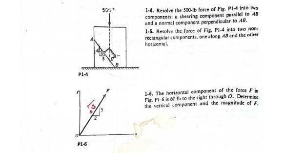 P1-4
P1-6
500
1-4. Resolve the 500-lb force. Fig. Pl-4 into two
components: a shearing component parallel to 48
and a normal component perpendicular to AB.
1-5. Resolve the force of Fig. P1-4 into two non-
rectangular components, one along 48 and the other
horizontal.
1-6. The horizontal component of the force F in
Fig. Pl-6 is 60 lb to the right through O. Determine
the vertical component and the magnitude of F.