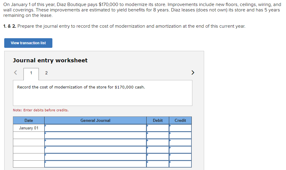On January 1 of this year, Diaz Boutique pays $170,000 to modernize its store. Improvements include new floors, ceilings, wiring, and
wall coverings. These improvements are estimated to yield benefits for 8 years. Diaz leases (does not own) its store and has 5 years
remaining on the lease.
1. & 2. Prepare the journal entry to record the cost of modernization and amortization at the end of this current year.
View transaction list
Journal entry worksheet
1
2
Record the cost of modernization of the store for $170,000 cash.
Note: Enter debits before credits.
Date
January 01
General Journal
Debit
Credit