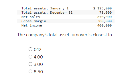 Total assets, January 1
Total assets, December 31
Net sales
Gross margin
Net income
$ 125,000
75,000
850,000
300,000
400,000
The company's total asset turnover is closest to:
0.12
4.00
O 3.00
O 8.50