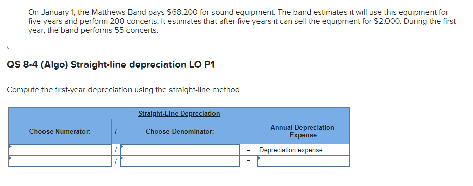 On January 1, the Matthews Band pays $68,200 for sound equipment. The band estimates it will use this equipment for
five years and perform 200 concerts. It estimates that after five years it can sell the equipment for $2,000. During the first
year, the band performs 55 concerts.
QS 8-4 (Algo) Straight-line depreciation LO P1
Compute the first-year depreciation using the straight-line method.
Choose Numerator:
1
Straight-Line Depreciation
Choose Denominator:
||
Annual Depreciation
Expense
= Depreciation expense
=