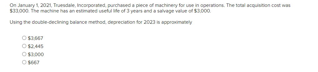 On January 1, 2021, Truesdale, Incorporated, purchased a piece of machinery for use in operations. The total acquisition cost was
$33,000. The machine has an estimated useful life of 3 years and a salvage value of $3,000.
Using the double-declining balance method, depreciation for 2023 is approximately
O $3,667
O $2,445
O $3,000
O $667