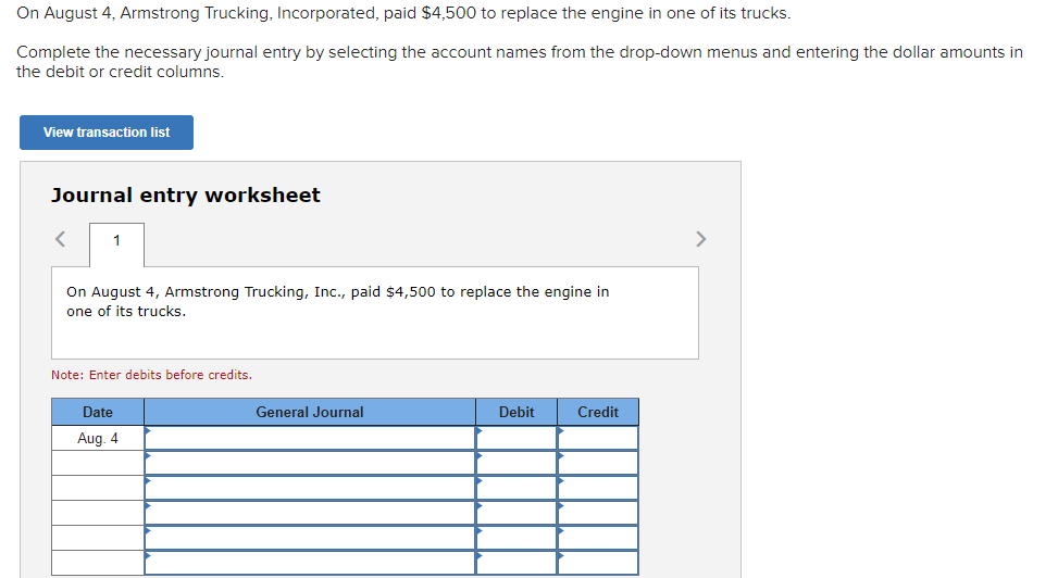 On August 4, Armstrong Trucking, Incorporated, paid $4,500 to replace the engine in one of its trucks.
Complete the necessary journal entry by selecting the account names from the drop-down menus and entering the dollar amounts in
the debit or credit columns.
View transaction list
Journal entry worksheet
1
On August 4, Armstrong Trucking, Inc., paid $4,500 to replace the engine in
one of its trucks.
Note: Enter debits before credits.
Date
Aug. 4
General Journal
Debit
Credit
>