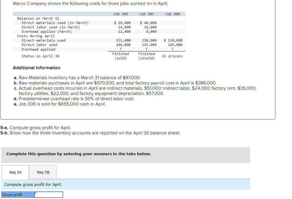 Marco Company shows the following costs for three jobs worked on in April.
Job 306
Job 307
$ 40,000
$ 26,000
24,000
16,000
8,000
12,000
Balances on March 31
Direct materials used (in March)
Direct labor used (in March)
Overhead applied (March)
Costs during April
Direct materials used
Direct labor used
Overhead applied
Status on April 30
Reg 5A
131,000
104,000
Finished
(sold)
Req 5B
Compute gross profit for April.
Gross profit
210,000
155,000
?
Additional Information
a. Raw Materials Inventory has a March 31 balance of $87,000.
b. Raw materials purchases in April are $570,000, and total factory payroll cost in April is $386,000.
c. Actual overhead costs incurred in April are indirect materials, $51,000; indirect labor, $24,000; factory rent, $35,000;
factory utilities, $22,000; and factory equipment depreciation, $57,000.
d. Predetermined overhead rate is 50% of direct labor cost.
e. Job 306 is sold for $655,000 cash in April.
Complete this question by entering your answers in the tabs below.
Finished
(unsold)
5-a. Compute gross profit for April.
5-b. Show how the three inventory accounts are reported on the April 30 balance sheet.
Job 308
$ 110,000
103,000
?
In process