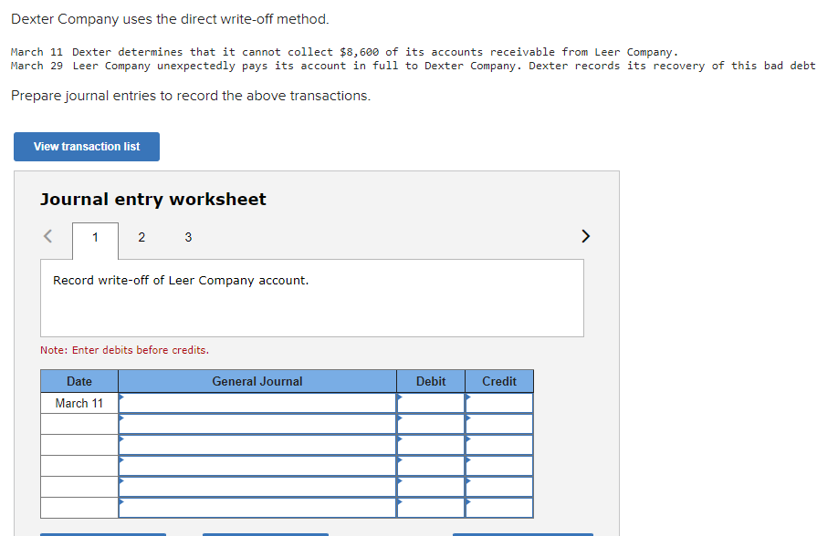 Dexter Company uses the direct write-off method.
March 11 Dexter determines that it cannot collect $8,600 of its accounts receivable from Leer Company.
March 29 Leer Company unexpectedly pays its account in full to Dexter Company. Dexter records its recovery of this bad debt.
Prepare journal entries to record the above transactions.
View transaction list
Journal entry worksheet
1
2
3
Record write-off of Leer Company account.
Note: Enter debits before credits.
Date
March 11
General Journal
Debit
Credit
>