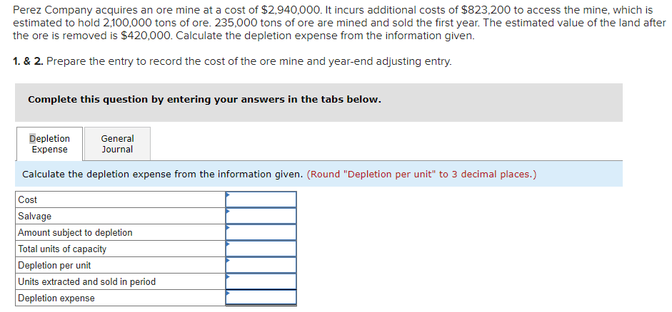 Perez Company acquires an ore mine at a cost of $2,940,000. It incurs additional costs of $823,200 to access the mine, which is
estimated to hold 2,100,000 tons of ore. 235,000 tons of ore are mined and sold the first year. The estimated value of the land after
the ore is removed is $420,000. Calculate the depletion expense from the information given.
1. & 2. Prepare the entry to record the cost of the ore mine and year-end adjusting entry.
Complete this question by entering your answers in the tabs below.
Depletion
Expense
Calculate the depletion expense from the information given. (Round "Depletion per unit" to 3 decimal places.)
General
Journal
Cost
Salvage
Amount subject to depletion
Total units of capacity
Depletion per unit
Units extracted and sold in period
Depletion expense