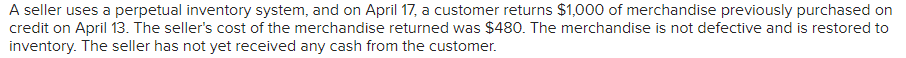 A seller uses a perpetual inventory system, and on April 17, a customer returns $1,000 of merchandise previously purchased on
credit on April 13. The seller's cost of the merchandise returned was $480. The merchandise is not defective and is restored to
inventory. The seller has not yet received any cash from the customer.