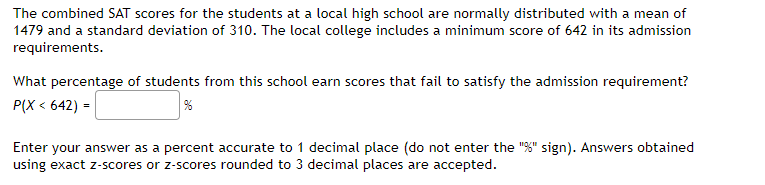 The combined SAT scores for the students at a local high school are normally distributed with a mean of
1479 and a standard deviation of 310. The local college includes a minimum score of 642 in its admission
requirements.
What percentage of students from this school earn scores that fail to satisfy the admission requirement?
P(X < 642) =
Enter your answer as a percent accurate to 1 decimal place (do not enter the "%" sign). Answers obtained
using exact z-scores or z-scores rounded to 3 decimal places are accepted.