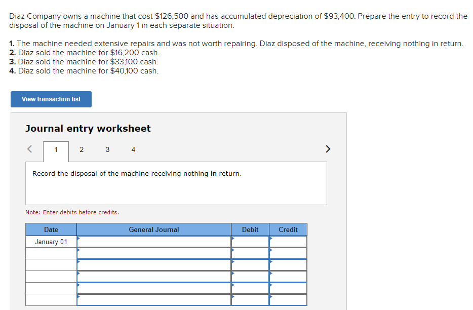 Diaz Company owns a machine that cost $126,500 and has accumulated depreciation of $93,400. Prepare the entry to record the
disposal of the machine on January 1 in each separate situation.
1. The machine needed extensive repairs and was not worth repairing. Diaz disposed of the machine, receiving nothing in return.
2. Diaz sold the machine for $16,200 cash.
3. Diaz sold the machine for $33,100 cash.
4. Diaz sold the machine for $40,100 cash.
View transaction list
Journal entry worksheet
1
2
3
4
Record the disposal of the machine receiving nothing in return.
Note: Enter debits before credits.
Date
January 01
General Journal
Debit
Credit