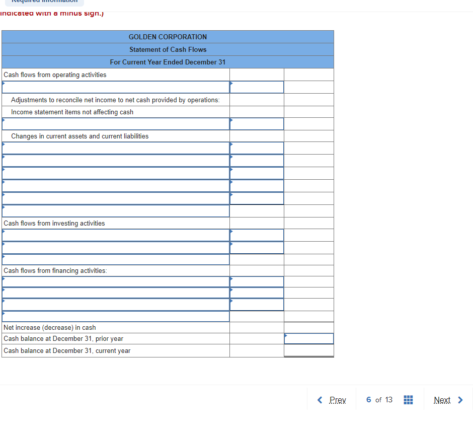 indicated with a minus sign.)
Cash flows from operating activities
Adjustments to reconcile net income to net cash provided by operations:
Income statement items not affecting cash
GOLDEN CORPORATION
Statement of Cash Flows
For Current Year Ended December 31
Changes in current assets and current liabilities
Cash flows from investing activities
Cash flows from financing activities:
Net increase (decrease) in cash
Cash balance at December 31, prior year
Cash balance at December 31, current year
< Prev
6 of 13
HH
H4+
Next >