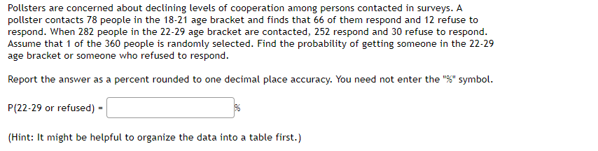 Pollsters are concerned about declining levels of cooperation among persons contacted in surveys. A
pollster contacts 78 people in the 18-21 age bracket and finds that 66 of them respond and 12 refuse to
respond. When 282 people in the 22-29 age bracket are contacted, 252 respond and 30 refuse to respond.
Assume that 1 of the 360 people is randomly selected. Find the probability of getting someone in the 22-29
age bracket or someone who refused to respond.
Report the answer as a percent rounded to one decimal place accuracy. You need not enter the "%" symbol.
P(22-29 or refused) =
96
(Hint: It might be helpful to organize the data into a table first.)