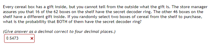 Every cereal box has a gift inside, but you cannot tell from the outside what the gift is. The store manager
assures you that 16 of the 62 boxes on the shelf have the secret decoder ring. The other 46 boxes on the
shelf have a different gift inside. If you randomly select two boxes of cereal from the shelf to purchase,
what is the probability that BOTH of them have the secret decoder ring?
(Give answer as a decimal correct to four decimal places.)
0.5473
X