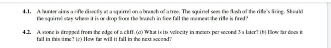 4.1. A hunter aims a rifle directly at a squirrel on a branch of a tree. The squirrel sees the flash of the rifle's firing. Should
the squirrel stay where it is or drop from the branch in free fall the moment the rifle is fired?
4.2. A stone is dropped from the edge of a cliff. (a) What is its velocity in meters per second 3 s later? (b) How far does it
fall in this time? (c) How far will it fall in the next second?
