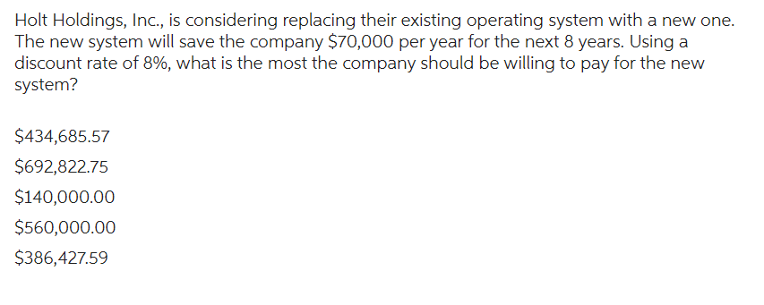 Holt Holdings, Inc., is considering replacing their existing operating system with a new one.
The new system will save the company $70,000 per year for the next 8 years. Using a
discount rate of 8%, what is the most the company should be willing to pay for the new
system?
$434,685.57
$692,822.75
$140,000.00
$560,000.00
$386,427.59