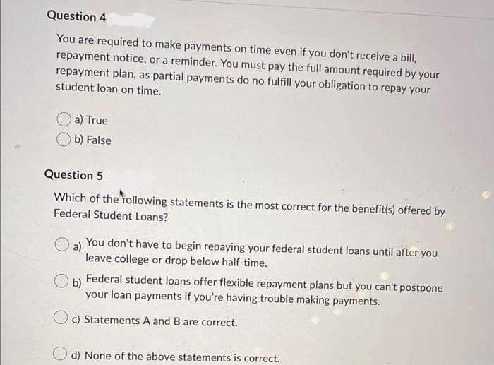 Question 4
You are required to make payments on time even if you don't receive a bill,
repayment notice, or a reminder. You must pay the full amount required by your
repayment plan, as partial payments do no fulfill your obligation to repay your
student loan on time.
a) True
b) False
Question 5
Which of the following statements is the most correct for the benefit(s) offered by
Federal Student Loans?
O a) You don't have to begin repaying your federal student loans until after you
leave college or drop below half-time.
Ob)
Federal student loans offer flexible repayment plans but you can't postpone
your loan payments if you're having trouble making payments.
Oc) Statements A and B are correct.
d) None of the above statements is correct.