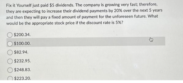 Fix it Yourself just paid $5 dividends. The company is growing very fast; therefore,
they are expecting to increase their dividend payments by 20% over the next 5 years
and then they will pay a fixed amount of payment for the unforeseen future. What
would be the appropriate stock price if the discount rate is 5%?
$200.34.
$100.00.
$82.94.
$232.95.
$248.83.
$223.20.