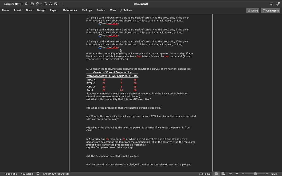 AutoSave
OFF
Document1
Home
Insert
Draw
Design
Layout
References
Mailings
Review
View
Tell me
Share
O Comments
1.A single card is drawn from a standard deck of cards. Find the probability if the given
information is known about the chosen card. A face card is a jack, queen, or king.
P(face cardIking)
2.A single card is drawn from a standard deck of cards. Find the probability if the given
information is known about the chosen card. A face card is a jack, queen, or king.
P(face cardIking)
3.A single card is drawn from a standard deck of cards. Find the probability if the given
information is known about the chosen card. A face card is a jack, queen, or king.
P(face cardIking)
4.What is the probability of gětting a license plate that has a repeated letter or digit if you
live in a state in which license plates have four letters followed by two numerals? (Round
your answer to one decimal place.)
5. Consider the following table showing the results of a survey of TV network executives.
Opinion of Current Programming
Network Satisfied, S Not Satisfied, S Total
NBC, N
18
7
25
CBS, C
22
8
30
АВС, А
20
25
Total
60
20
80
Suppose one network executive is selected at random. Find the indicated probabilities.
(Round your answers to four decimal places.)
(a) What is the probability that it is an NBC executive?
(b) What is the probability that the selected person is satisfied?
(c) What is the probability the selected person is from CBS if we know the person is satisfied
with current programming?
(d) What is the probability the selected person is satisfied if we know the person is from
CBS?
6.A sorority has 35 members, 25 of whom are full members and 10 are pledges. Two
persons are selected at random from the membership list of the sorority. Find the requested
probabilities. (Enter the probabilities as fractions.)
(a) The first person selected is a pledge.
(b) The first person selected is not a pledge.
(c) The second person selected is a pledge if the first person selected was also a pledge.
Page 1 of 2
402 words
E English (United States)
EO Focus
120%
