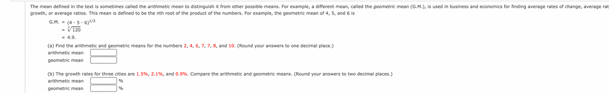 The mean defined in the text is sometimes called the arithmetic mean to distinguish it from other possible means. For example, a different mean, called the geometric mean (G.M.), is used in business and economics for finding average rates of change, average rat
growth, or average ratios. This mean is defined to be the nth root of the product of the numbers. For example, the geometric mean of 4, 5, and 6 is
G.M. = (4 · 5 · 6)/3
V120
z 4.9.
(a) Find the arithmetic and geometric means for the numbers 2, 4, 6, 7, 7, 8, and 10. (Round your answers to one decimal place.)
arithmetic mean
geometric mean
(b) The growth rates for three cities are 1.5%, 2.1%, and 0.9%. Compare the arithmetic and geometric means. (Round your answers to two decimal places.)
arithmetic mean
%
geometric mean
%
