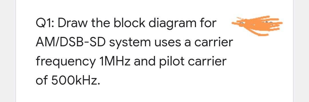 Q1: Draw the block diagram for
AM/DSB-SD system uses a carrier
frequency 1MHZ and pilot carrier
of 500kHz.

