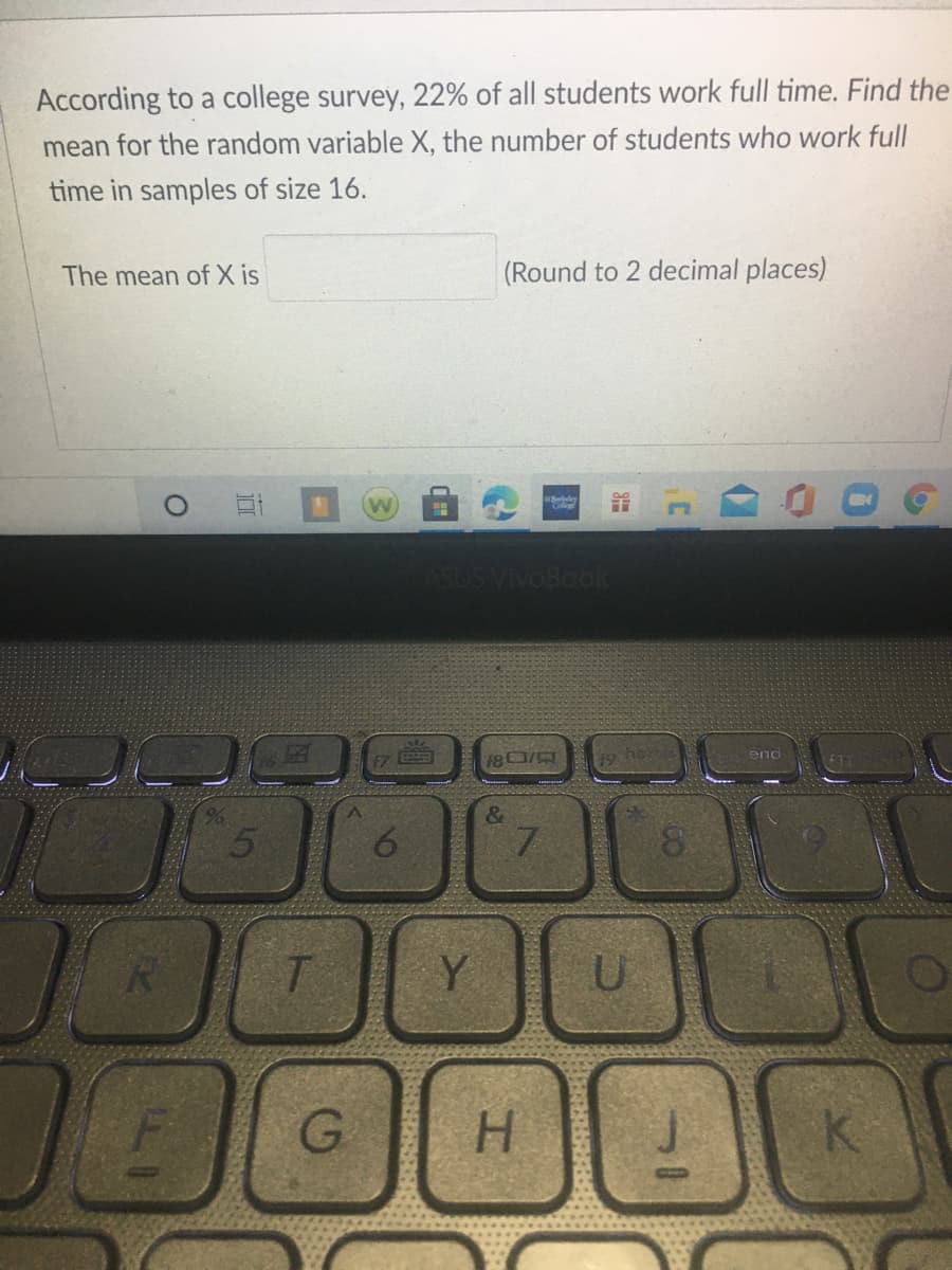 According to a college survey, 22% of all students work full time. Find the
mean for the random variable X, the number of students who work full
time in samples of size 16.
The mean of X is
(Round to 2 decimal places)
Beeley
VivoBook
o ho
end
&
Y
00
H.
w)
