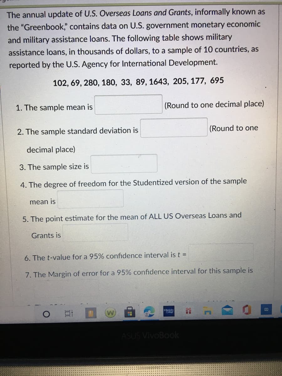 The annual update of U.S. Overseas Loans and Grants, informally known as
the "Greenbook," contains data on U.S. government monetary economic
and military assistance loans. The following table shows military
assistance loans, in thousands of dollars, to a sample of 10 countries, as
reported by the U.S. Agency for International Development.
102, 69, 280, 180, 33, 89, 1643, 205, 177, 695
1. The sample mean is
(Round to one decimal place)
(Round to one
2. The sample standard deviation is
decimal place)
3. The sample size is
4. The degree of freedom for the Studentized version of the sample
mean is
5. The point estimate for the mean of ALL US Overseas Loans and
Grants is
6. The t-value for a 95% confidence interval is t =
7. The Margin of error for a 95% confidence interval for this sample is
Berkley
..
ASUS VivoBook
