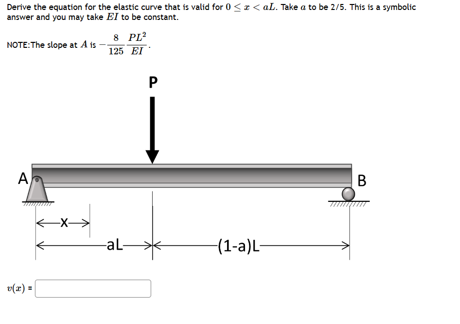 Derive the equation for the elastic curve that is valid for 0 ≤ x < aL. Take a to be 2/5. This is a symbolic
answer and you may take EI to be constant.
NOTE: The slope at A is
A
v(x):
=
-X→
8 PL²
125 EI
-aL-
P
−(1-a)L-
B