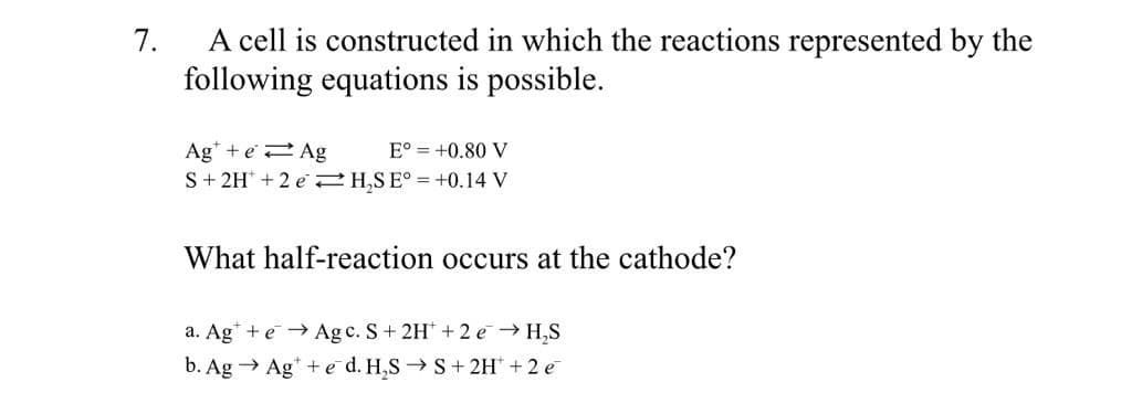 A cell is constructed in which the reactions represented by the
following equations is possible.
7.
Ag* + e2 Ag
S+ 2H* + 2 e 2H,SE° = +0.14 V
E° = +0.80 V
What half-reaction occurs at the cathode?
a. Ag* + e→ Agc. S+ 2H + 2 e → H,S
b. Ag → Ag* + e d. H,S → S+ 2H' +2 e
