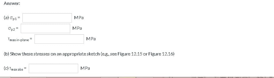 Answer:
(a) Op1=
Op2 =
Tmaxin-plane
MPa
(c) Tmax abs=
MPa
MPa
(b) Show these stresses on an appropriate sketch (e.g., see Figure 12.15 or Figure 12.16)
MPa
Z
502
04%