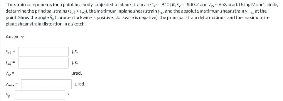 The strain components for a point in a body subjected to plane strain are &x = -940 μE, y = -880μe and Yxy - 653 urad. Using Mohr's circle,
determine the principal strains (Ep1 > Ep2), the maximum inplane shear strain Yip, and the absolute maximum shear strain Ymax at the
point. Show the angle 8, (counterclockwise is positive, clockwise is negative), the principal strain deformations, and the maximum in-
plane shear strain distortion in a sketch.
Answers:
Ep1 =
Ep2 =
Yip =
Ymax=
8p-
με.
HE.
urad.
Hrad.