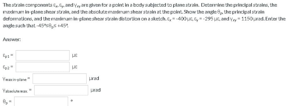 The strain components Ex, Ey, and Yxy are given for a point in a body subjected to plane strain. Determine the principal strains, the
maximum in-plane shear strain, and the absolute maximum shear strain at the point. Show the angle 8p, the principal strain
deformations, and the maximum in-plane shear strain distortion on a sketch. Ex = -400 μE, Ey = -295 μe, and Yxy = 1150 urad.Enter the
angle such that -45%≤0ps +45°
Answer:
Ep1 =
Ep2 =
Ymax in-plane
Yabsolute max.
8p=
=
με
με
D
Hrad
Hrad