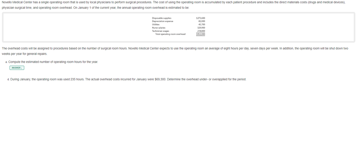 Novello Medical Center has a single operating room that is used by local physicians to perform surgical procedures. The cost of using the operating room is accumulated by each patient procedure and includes the direct materials costs (drugs and medical devices),
physician surgical time, and operating room overhead. On January 1 of the current year, the annual operating room overhead is estimated to be:
Disposable supplies
Depreciation expense
$275,600
82,000
Utilities
45,700
Nurse salaries
Technician wages
Total operating room overhead
329,900
218,800
%24952,000
The overhead costs will be assigned to procedures based on the number of surgical room hours. Novello Medical Center expects to use the operating room an average of eight hours per day, seven days per week. In addition, the operating room will be shut down two
weeks per year for general repairs.
a. Compute the estimated number of operating room hours for the year.
ANSWER
d. During January, the operating room was used 235 hours. The actual overhead costs incured for January were $69,300. Determine the overhead under- or overapplied for the period.
