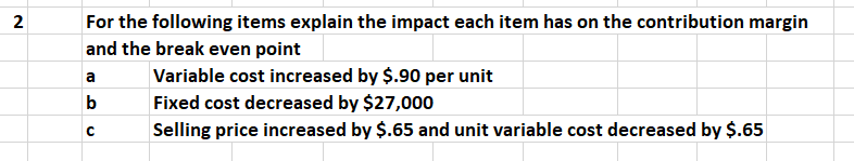 2
For the following items explain the impact each item has on the contribution margin
and the break even point
Variable cost increased by $.90 per unit
Fixed cost decreased by $27,000
b
Selling price increased by $.65 and unit variable cost decreased by $.65
