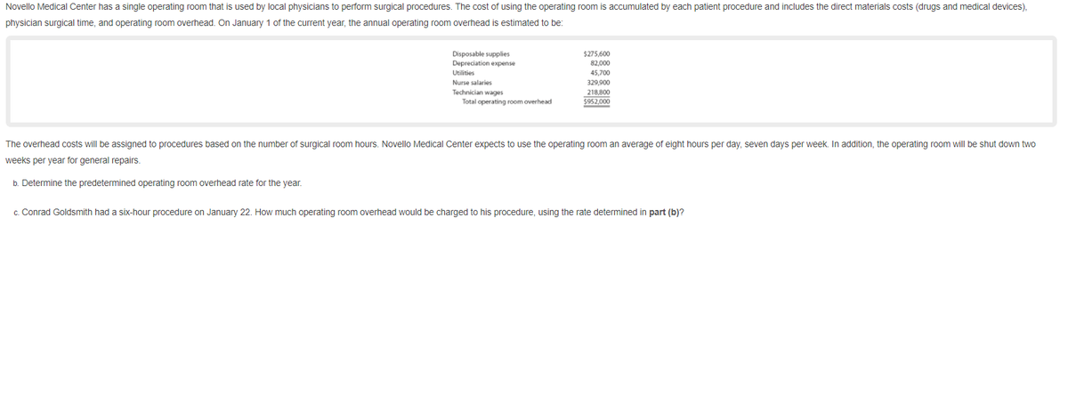Novello Medical Center has a single operating room that is used by local physicians to perform surgical procedures. The cost of using the operating room is accumulated by each patient procedure and includes the direct materials costs (drugs and medical devices),
physician surgical time, and operating room overhead. On January 1 of the current year, the annual operating room overhead is estimated to be:
Disposable supplies
Depreciation expense
$275,600
82,000
Utilities
45,700
329,900
218,800
%24952,000
Nurse salaries
Technician wages
Total operating room overhead
The overhead costs will be assigned to procedures based on the number of surgical room hours. Novello Medical Center expects to use the operating room an average of eight hours per day, seven days per week. In addition, the operating room will be shut down two
weeks per year for general repairs.
b. Determine the predetermined operating room overhead rate for the year.
c. Conrad Goldsmith had a six-hour procedure on January 22. How much operating room overhead would be charged to his procedure, using the rate determined in part (b)?
