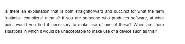 Is there an explanation that is both straightforward and succinct for what the term
"optimize compilers" means? If you are someone who produces software, at what
point would you find it necessary to make use of one of these? When are there
situations in which it would be unacceptable to make use of a device such as this?