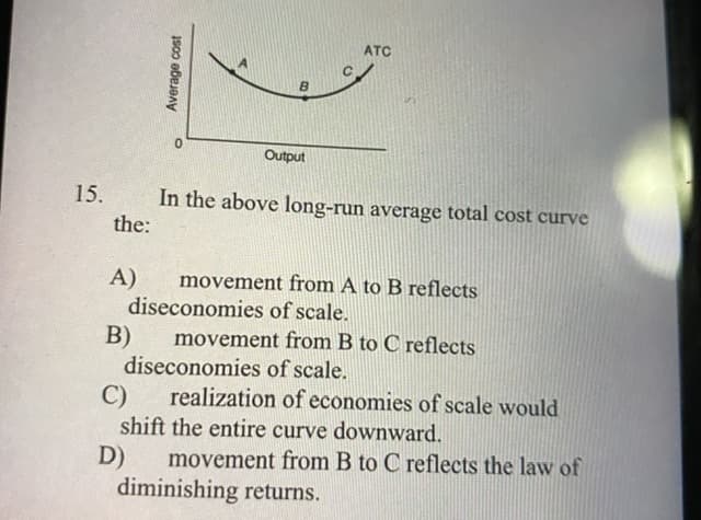 ATC
B.
Output
15.
In the above long-run average total cost curve
the:
A)
movement from A to B reflects
diseconomies of scale.
B)
movement from B to C reflects
diseconomies of scale.
C)
realization of economies of scale would
shift the entire curve downward.
D)
diminishing returns.
movement from B to C reflects the law of
Average cost
