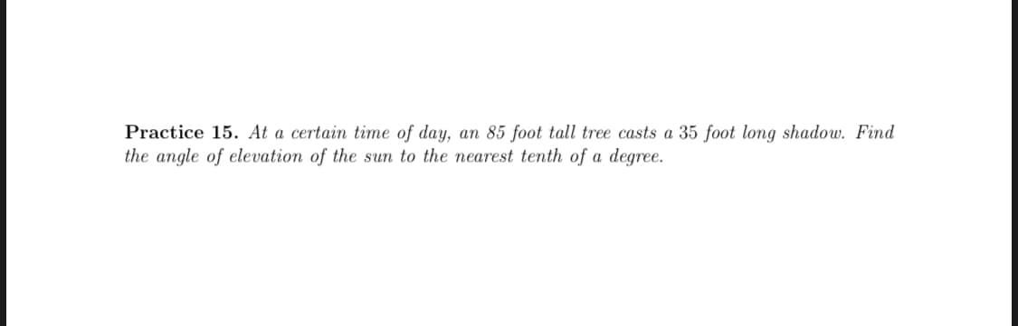 Practice 15. At a certain time of day, an 85 foot tall tree casts a 35 foot long shadow. Find
the angle of elevation of the sun to the nearest tenth of a degree.
