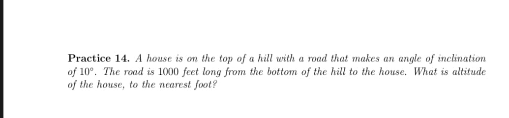 Practice 14. A house is on the top of a hill with a road that makes an angle of inclination
of 10°. The road is 1000 feet long from the bottom of the hill to the house. What is altitude
of the house, to the nearest foot?
