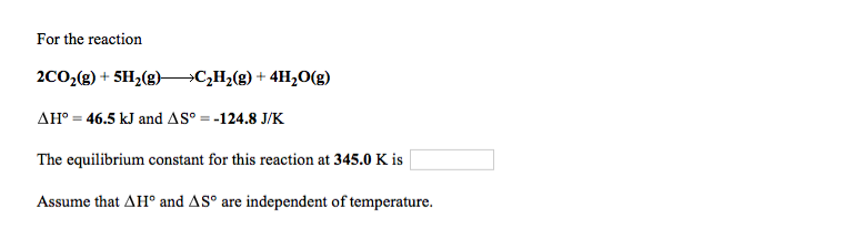 For the reaction
2C0;(g) + 5H2(g)>C,H2(g) + 4H,0(g)
AH° = 46.5 kJ and AS° = -124.8 J/K
The equilibrium constant for this reaction at 345.0 K is
Assume that AH° and AS° are independent of temperature.
