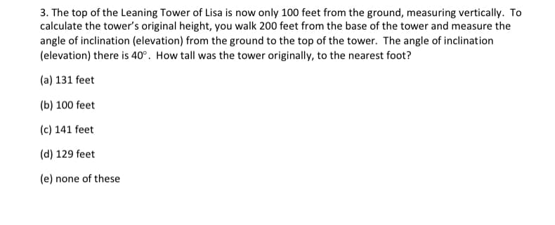 3. The top of the Leaning Tower of Lisa is now only 100 feet from the ground, measuring vertically. To
calculate the tower's original height, you walk 200 feet from the base of the tower and measure the
angle of inclination (elevation) from the ground to the top of the tower. The angle of inclination
(elevation) there is 40°. How tall was the tower originally, to the nearest foot?
(a) 131 feet
(b) 100 feet
(c) 141 feet
(d) 129 feet
(e) none of these
