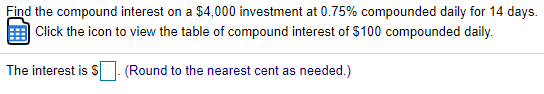 Find the compound interest on a $4,000 investment at 0.75% compounded daily for 14 days.
Click the icon to view the table of compound interest of $100 compounded daily.
The interest is S
(Round to the nearest cent as needed.)
