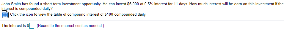 John Smith has found a short-term investment opportunity. He can invest $6,000 at 0.5% interest for 11 days. How much interest will he earn on this investment if the
interest is compounded daily?
| Click the icon to view the table of compound interest of $100 compounded daily.
The interest is S
(Round to the nearest cent as needed.)
