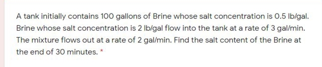 A tank initially contains 100 gallons of Brine whose salt concentration is 0.5 lblgal.
Brine whose salt concentration is 2 Ib/gal flow into the tank at a rate of 3 gal/min.
The mixture flows out at a rate of 2 gal/min. Find the salt content of the Brine at
the end of 30 minutes. *
