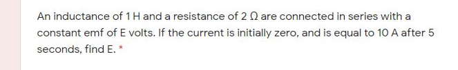 An inductance of 1 H and a resistance of 2 Q are connected in series with a
constant emf of E volts. If the current is initially zero, and is equal to 10 A after 5
seconds, find E. *
