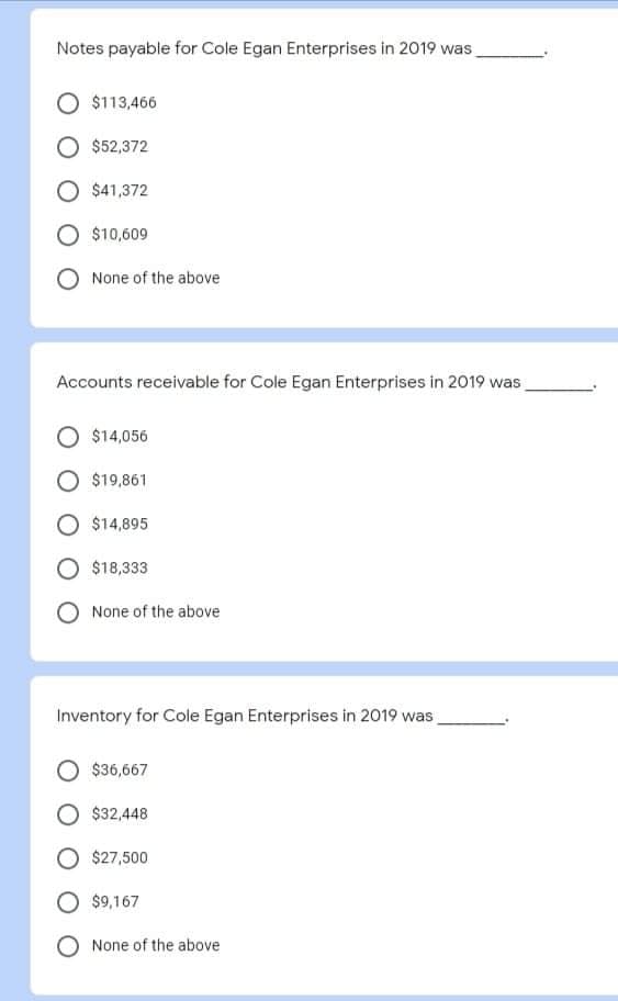 Notes payable for Cole Egan Enterprises in 2019 was,
$113,466
$52,372
$41,372
O $10,609
None of the above
Accounts receivable for Cole Egan Enterprises in 2019 was
$14,056
$19,861
$14,895
$18,333
None of the above
Inventory for Cole Egan Enterprises in 2019 was,
$36,667
$32,448
$27,500
$9,167
O None of the above
