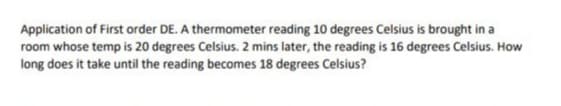 Application of First order DE. A thermometer reading 10 degrees Celsius is brought in a
room whose temp is 20 degrees Celsius. 2 mins later, the reading is 16 degrees Celsius. How
long does it take until the reading becomes 18 degrees Celsius?
