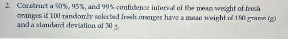 2. Construct a 90%, 95%, and 99% confidence interval of the mean weight of fresh
oranges if 100 randomly selected fresh oranges have a mean weight of 180 grams (g)
and a standard deviation of 30 g.
