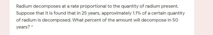 Radium decomposes at a rate proportional to the quantity of radium present.
Suppose that it is found that in 25 years, approximately 1.1% of a certain quantity
of radium is decomposed. What percent of the amount will decompose in 50
years? *
