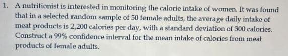 1. A nutritionist is interested in monitoring the calorie intake of women. It was found
that in a selected random sample of 50 female adults, the average daily intake of
meat products is 2,200 calories per day, with a standard deviation of 300 calories.
Construct a 99% confidence interval for the mean intake of calories from meat
products of female adults.
