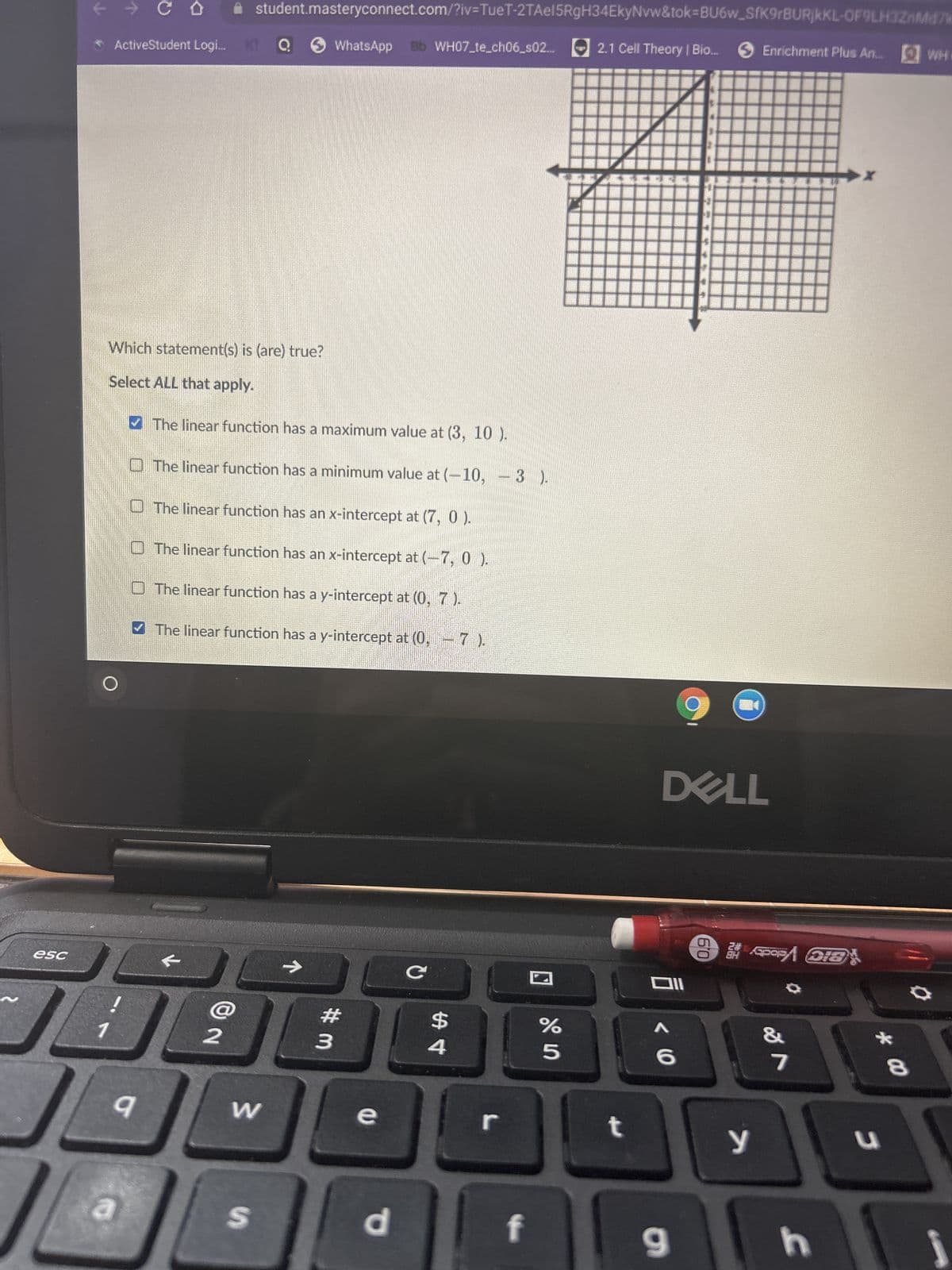 esc
k
ActiveStudent Logi...
كل
C
JL
Which statement(s) is (are) true?
Select ALL that apply.
✔The linear function has a maximum value at (3, 10).
The linear function has a minimum value at (-10, 3
The linear function has an x-intercept at (7, 0 ).
The linear function has an x-intercept at (-7, 0).
The linear function has a y-intercept at (0, 7).
✔The linear function has a y-intercept at (0,7).
a
✰ student.masteryconnect.com/?iv=TueT-2TAel5RgH34EkyNvw&tok=BU6w_SfK9rBURjKKL-OF9LH3ZnM47k
WhatsApp Bb WH07_te_ch06_s02... 2.1 Cell Theory | Bio....
2
W
Q
S
#m
3
e
d
с
4
BANG
r
f
olos
%
5
t
9
DELL
Oll
< 6
9
5
Enrichment Plus An... WHO
SPOPA DIS
y
7
h
J
00 *
8