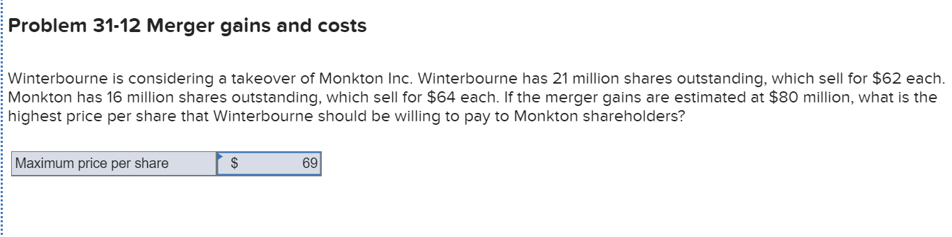 Problem 31-12 Merger gains and costs
Winterbourne is considering a takeover of Monkton Inc. Winterbourne has 21 million shares outstanding, which sell for $62 each.
Monkton has 16 million shares outstanding, which sell for $64 each. If the merger gains are estimated at $80 million, what is the
highest price per share that Winterbourne should be willing to pay to Monkton shareholders?
Maximum price per share
69
